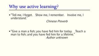Why use active learning?
21
 “Tell me, I forget. Show me, I remember. Involve me, I
understand.”
Chinese Proverb
 “Give a man a fish; you have fed him for today. Teach a
man to fish; and you have fed him for a lifetime.”
Author unknown
 