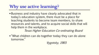22
 Business and industry have clearly advocated that in
today’s education system, there must be a place for
teaching students to become team members, to share
resources and talents, and to acquire social skills that will
help them in the workplace.
Texas Higher Education Co-ordinating Board
 “What children can do together today they can do alone
tomorrow.”
Vygotsky, 1965
Why use active learning?
 