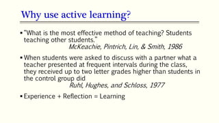 23
 “What is the most effective method of teaching? Students
teaching other students.”
McKeachie, Pintrich, Lin, & Smith, 1986
 When students were asked to discuss with a partner what a
teacher presented at frequent intervals during the class,
they received up to two letter grades higher than students in
the control group did
Ruhl, Hughes, and Schloss, 1977
 Experience + Reflection = Learning
Why use active learning?
 