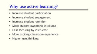  Increase student participation
 Increase student engagement
 Increase student retention
 More student ownership in course
 Less lecturing by instructor
 More exciting classroom experience
 Higher level thinking
Why use active learning?
 