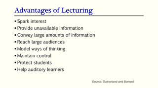 Advantages of Lecturing
 Spark interest
 Provide unavailable information
 Convey large amounts of information
 Reach large audiences
 Model ways of thinking
 Maintain control
 Protect students
 Help auditory learners
Source: Sutherland and Bonwell
 