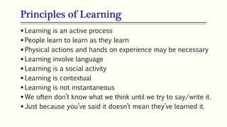 Principles of Learning
 Learning is an active process
 People learn to learn as they learn
 Physical actions and hands on experience may be necessary
 Learning involve language
 Learning is a social activity
 Learning is contextual
 Learning is not instantaneous
 We often don’t know what we think until we try to say/write it.
 Just because you’ve said it doesn’t mean they’ve learned it.
 