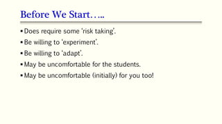 Before We Start…..
 Does require some ‘risk taking’.
 Be willing to ‘experiment’.
 Be willing to ‘adapt’.
 May be uncomfortable for the students.
 May be uncomfortable (initially) for you too!
 