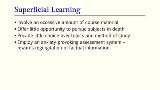 Superficial Learning
 Involve an excessive amount of course material
 Offer little opportunity to pursue subjects in depth
 Provide little choice over topics and method of study
 Employ an anxiety-provoking assessment system –
rewards regurgitation of factual information
 