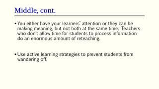 Middle, cont.
 You either have your learners’ attention or they can be
making meaning, but not both at the same time. Teachers
who don’t allow time for students to process information
do an enormous amount of reteaching.
 Use active learning strategies to prevent students from
wandering off.
 