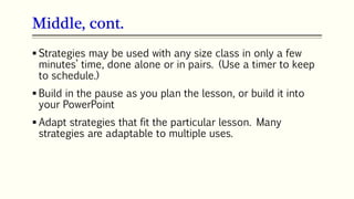 Middle, cont.
 Strategies may be used with any size class in only a few
minutes’ time, done alone or in pairs. (Use a timer to keep
to schedule.)
 Build in the pause as you plan the lesson, or build it into
your PowerPoint
 Adapt strategies that fit the particular lesson. Many
strategies are adaptable to multiple uses.
 