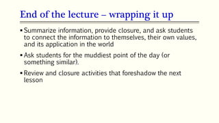 End of the lecture – wrapping it up
 Summarize information, provide closure, and ask students
to connect the information to themselves, their own values,
and its application in the world
 Ask students for the muddiest point of the day (or
something similar).
 Review and closure activities that foreshadow the next
lesson
 