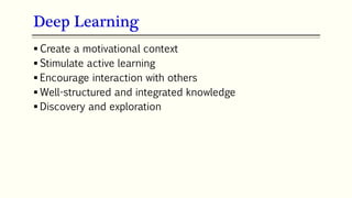 Deep Learning
 Create a motivational context
 Stimulate active learning
 Encourage interaction with others
 Well-structured and integrated knowledge
 Discovery and exploration
 