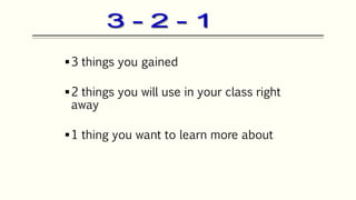 3 things you gained
2 things you will use in your class right
away
1 thing you want to learn more about
 