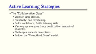 Active Learning Strategies
 The “Collaborative Class”
 Works in large classes.
 “Relatively” non-threatening.
 Builds confidence; Builds listening skills.
 Can engage everyone (since could call on any pair of
students).
 Challenges students perceptions.
 Built on the “Think, (Pair), Share” model.
 