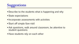 Suggestions
 Describe to the students what is happening and why
 State expectations
 Incorporate assessments with activities
 Start off simple (low risk)
 Ask questions, walk around classroom, be attentive to
student questions
 Have students rely on each other
 