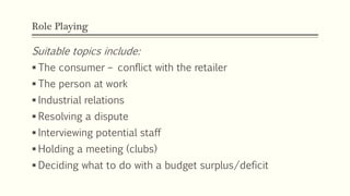 Role Playing
62
Suitable topics include:
 The consumer – conflict with the retailer
 The person at work
 Industrial relations
 Resolving a dispute
 Interviewing potential staff
 Holding a meeting (clubs)
 Deciding what to do with a budget surplus/deficit
 