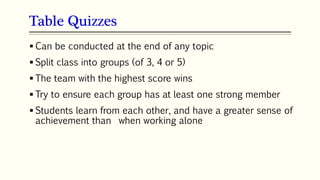 Table Quizzes
63
 Can be conducted at the end of any topic
 Split class into groups (of 3, 4 or 5)
 The team with the highest score wins
 Try to ensure each group has at least one strong member
 Students learn from each other, and have a greater sense of
achievement than when working alone
 