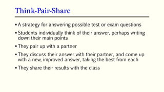 Think-Pair-Share
66
 A strategy for answering possible test or exam questions
 Students individually think of their answer, perhaps writing
down their main points
 They pair up with a partner
 They discuss their answer with their partner, and come up
with a new, improved answer, taking the best from each
 They share their results with the class
 