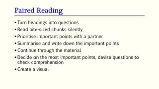 Paired Reading
67
 Turn headings into questions
 Read bite-sized chunks silently
 Prioritise important points with a partner
 Summarise and write down the important points
 Continue through the material
 Decide on the most important points, devise questions to
check comprehension
 Create a visual
 