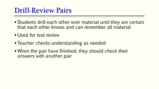 Drill-Review Pairs
68
 Students drill each other over material until they are certain
that each other knows and can remember all material
 Used for test review
 Teacher checks understanding as needed
 When the pair have finished, they should check their
answers with another pair
 