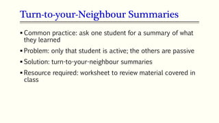 Turn-to-your-Neighbour Summaries
69
 Common practice: ask one student for a summary of what
they learned
 Problem: only that student is active; the others are passive
 Solution: turn-to-your-neighbour summaries
 Resource required: worksheet to review material covered in
class
 