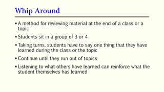 Whip Around
73
 A method for reviewing material at the end of a class or a
topic
 Students sit in a group of 3 or 4
 Taking turns, students have to say one thing that they have
learned during the class or the topic
 Continue until they run out of topics
 Listening to what others have learned can reinforce what the
student themselves has learned
 