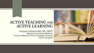 ACTIVE TEACHING FOR
ACTIVE LEARNING
Arnuparp Lekhakula M.D., M.S., FRCPT
Department of Internal Medicine
Faculty of Medicine, Prince of Songkla University
Hat Yai, Songkhla
 