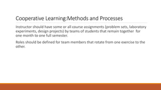 Cooperative Learning:Methods and Processes
Instructor should have some or all course assignments (problem sets, laboratory
experiments, design projects) by teams of students that remain together for
one month to one full semester.
Roles should be defined for team members that rotate from one exercise to the
other.
 