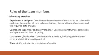 Roles of the team members
Laboratory exercises
Experimental designer: Coordinates determination of the data to be collected in
each run, the number of runs to be carried out, the conditions of each run, and
the required data analysis
Operations supervisor and safety monitor: Coordinates instrument calibration
and operation and data recording
Data analyst/statistician: Coordinates data analysis, including estimation of
error, and statistical quality control
Theorist: Coordinates interpretation of results
 