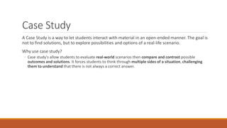 Case Study
A Case Study is a way to let students interact with material in an open-ended manner. The goal is
not to find solutions, but to explore possibilities and options of a real-life scenario.
Why use case study?
◦ Case study's allow students to evaluate real-world scenarios then compare and contrast possible
outcomes and solutions. It forces students to think through multiple sides of a situation, challenging
them to understand that there is not always a correct answer.
 