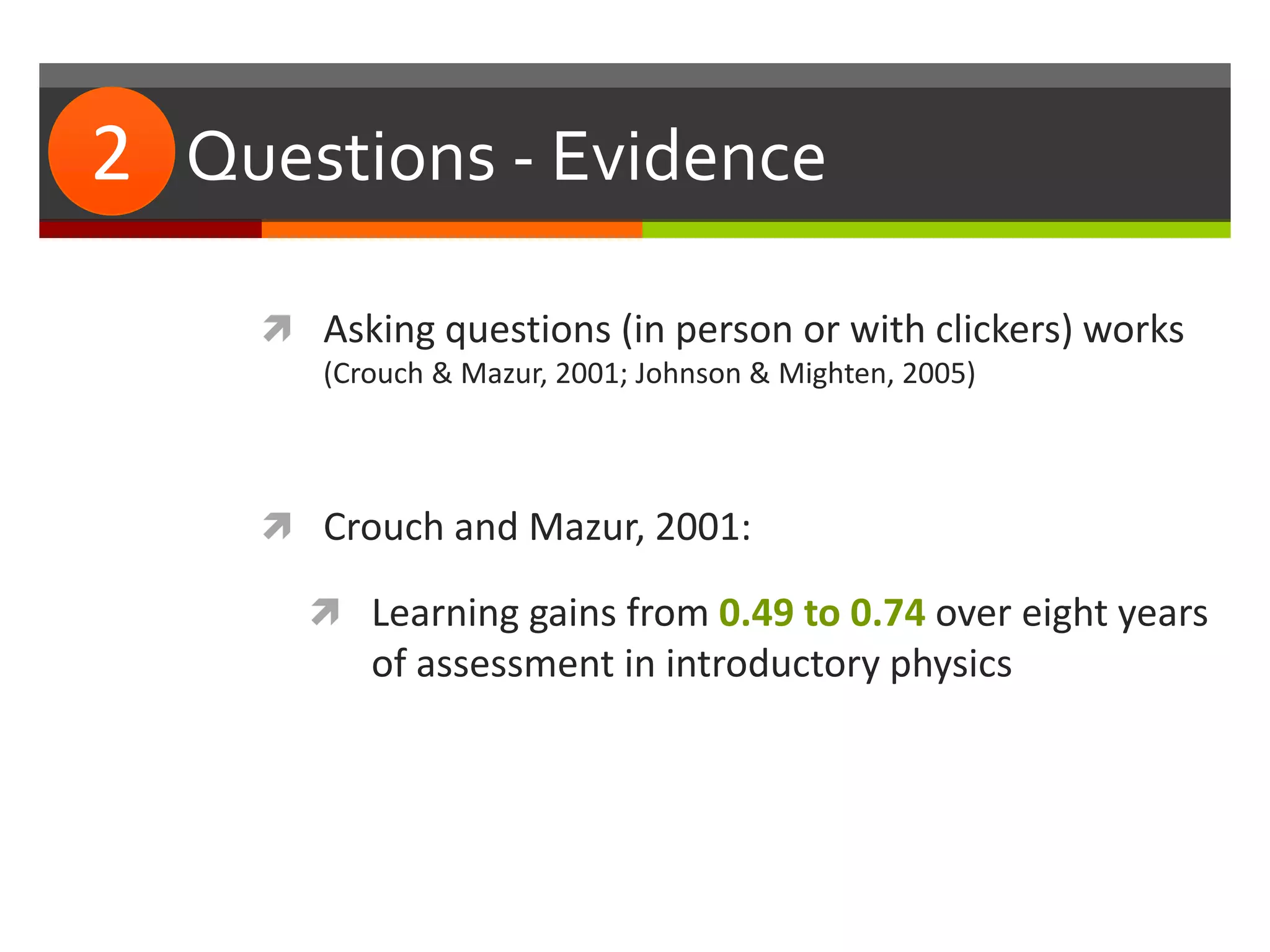 #2: Questions - Evidence
 Asking questions (in person or with clickers) works
(Crouch & Mazur, 2001; Johnson & Mighten, 2005)
 Crouch and Mazur, 2001:
 Learning gains from 0.49 to 0.74 over eight years
of assessment in introductory physics
2
 
