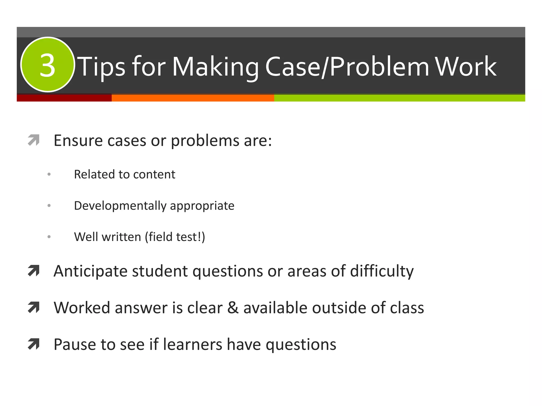 #3: Tips for Making Case/ProblemWork
 Ensure cases or problems are:
• Related to content
• Developmentally appropriate
• Well written (field test!)
 Anticipate student questions or areas of difficulty
 Worked answer is clear & available outside of class
 Pause to see if learners have questions
3
 