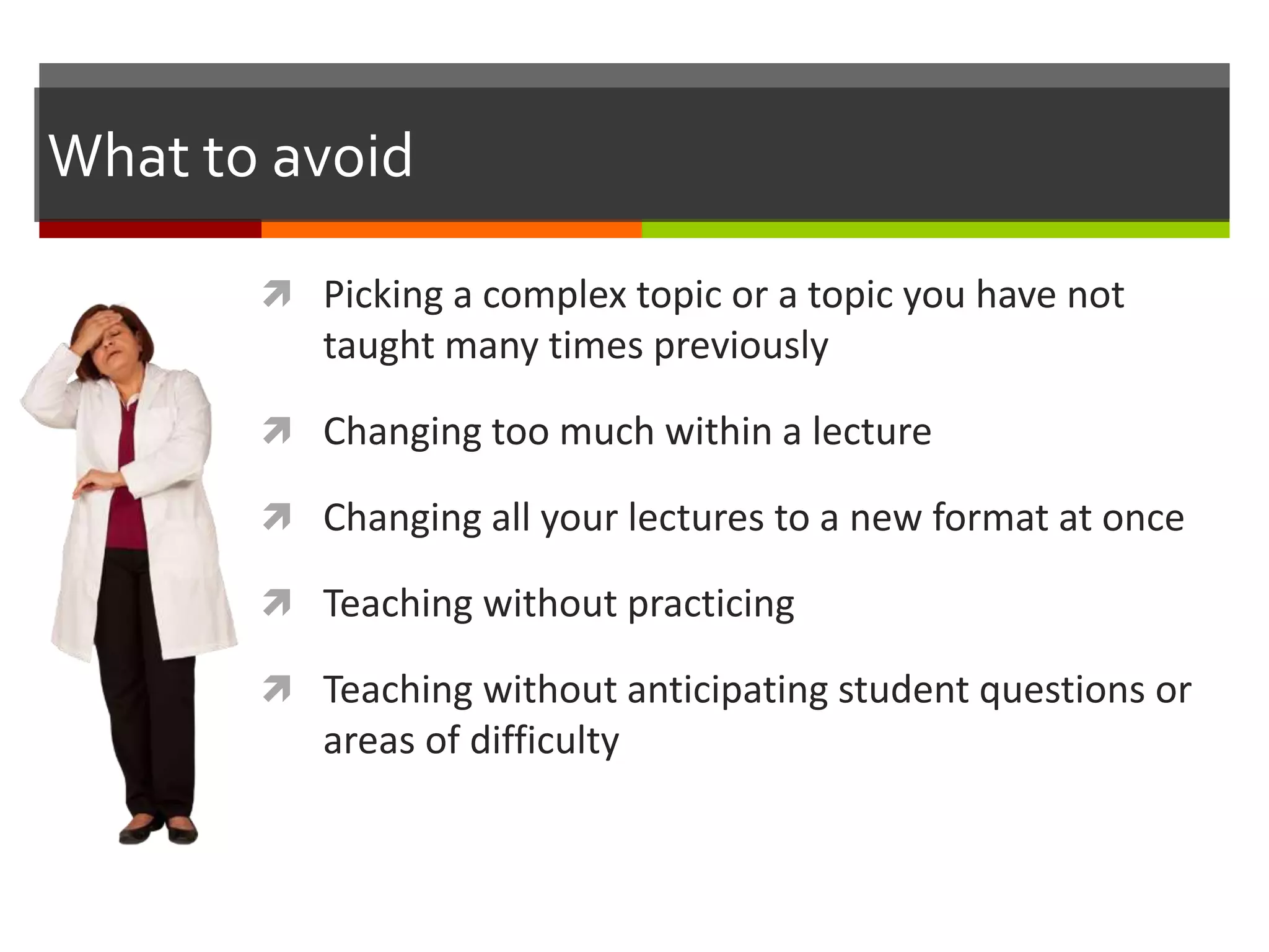 What to avoid
 Picking a complex topic or a topic you have not
taught many times previously
 Changing too much within a lecture
 Changing all your lectures to a new format at once
 Teaching without practicing
 Teaching without anticipating student questions or
areas of difficulty
 