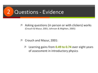 #2: Questions - Evidence
 Asking questions (in person or with clickers) works
(Crouch & Mazur, 2001; Johnson & Mighten, 2005)
 Crouch and Mazur, 2001:
 Learning gains from 0.49 to 0.74 over eight years
of assessment in introductory physics
2
 