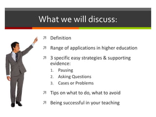 What we will discuss:
 Definition
 Range of applications in higher education
 3 specific easy strategies & supporting
evidence:
1. Pausing
2. Asking Questions
3. Cases or Problems
 Tips on what to do, what to avoid
 Being successful in your teaching
 