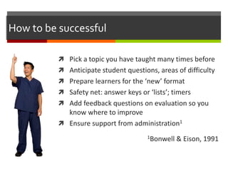 How to be successful
 Pick a topic you have taught many times before
 Anticipate student questions, areas of difficulty
 Prepare learners for the ‘new’ format
 Safety net: answer keys or ‘lists’; timers
 Add feedback questions on evaluation so you
know where to improve
 Ensure support from administration1
1Bonwell & Eison, 1991
 