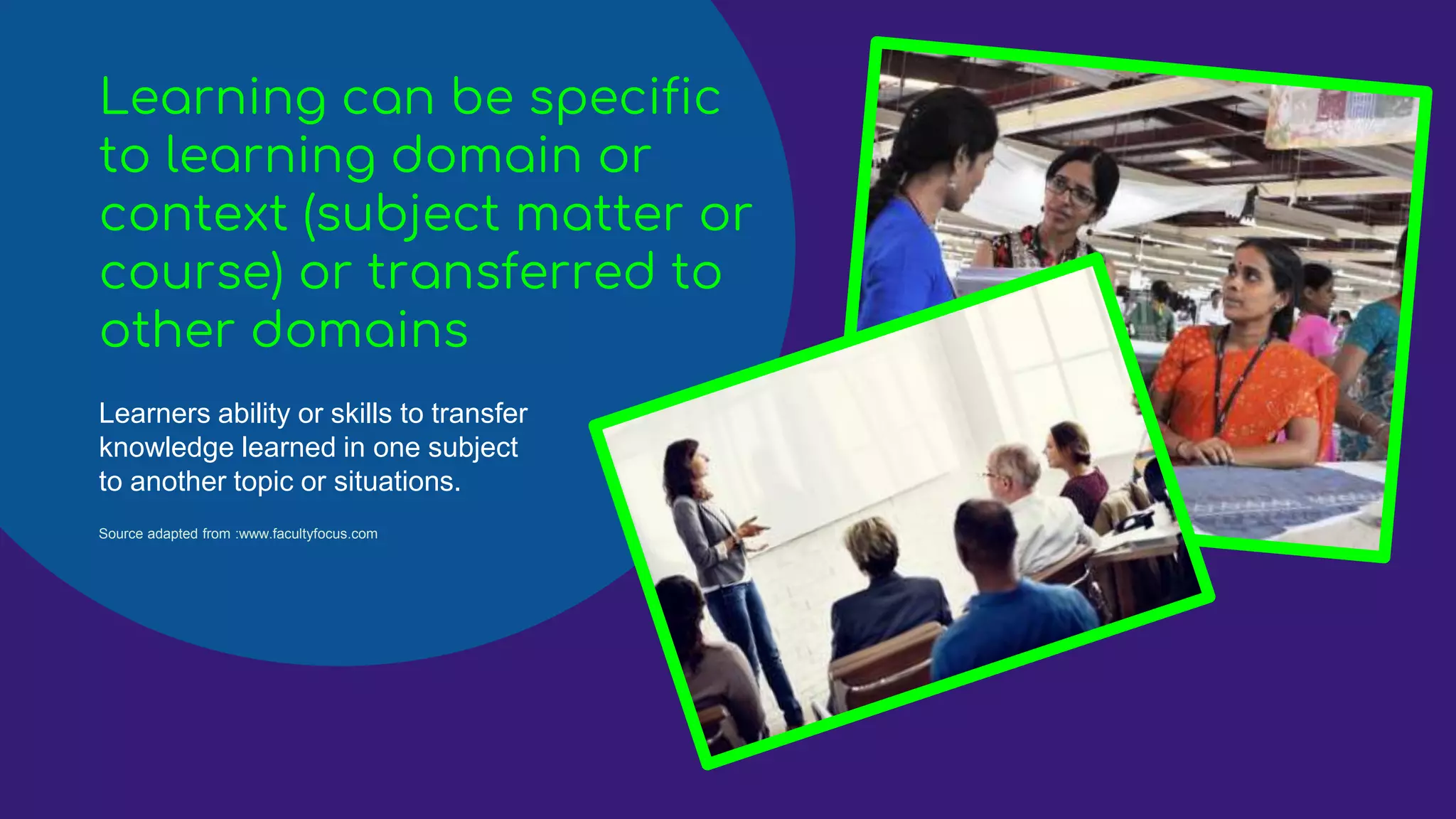 Learning can be specific
to learning domain or
context (subject matter or
course) or transferred to
other domains
Learners ability or skills to transfer
knowledge learned in one subject
to another topic or situations.
Source adapted from :www.facultyfocus.com
 