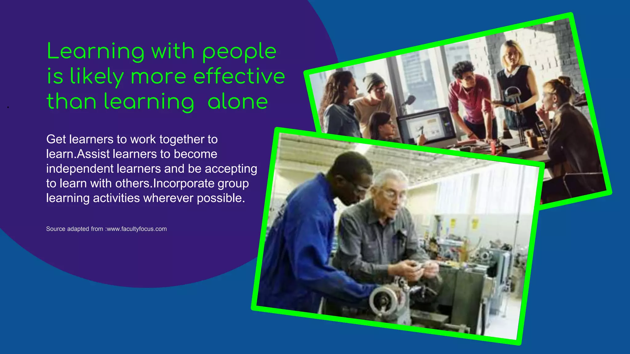 .
Get learners to work together to
learn.Assist learners to become
independent learners and be accepting
to learn with others.Incorporate group
learning activities wherever possible.
Learning with people
is likely more effective
than learning alone
Source adapted from :www.facultyfocus.com
 