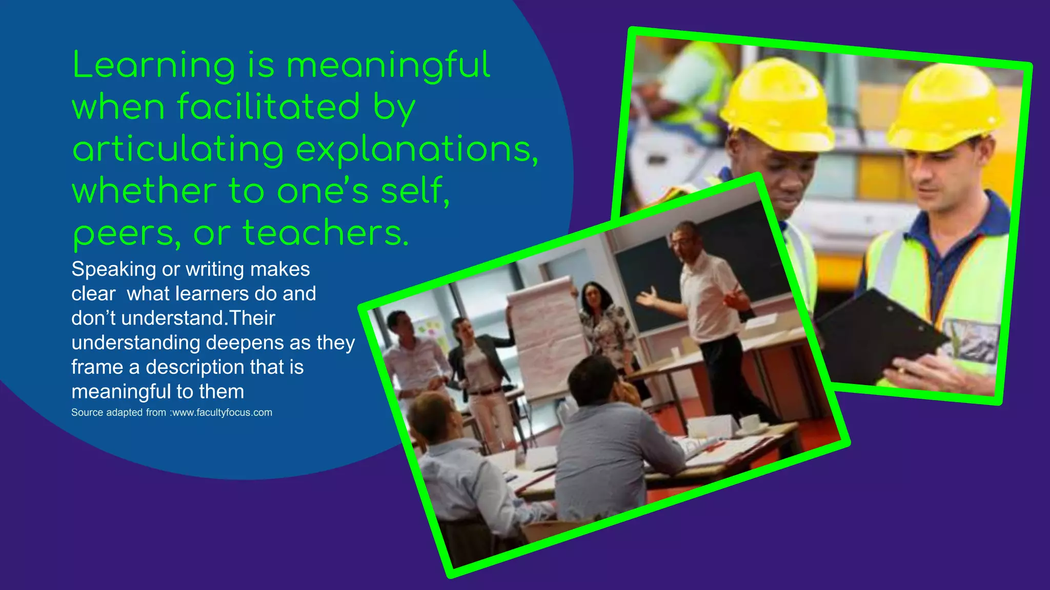 Learning is meaningful
when facilitated by
articulating explanations,
whether to one’s self,
peers, or teachers.
Speaking or writing makes
clear what learners do and
don’t understand.Their
understanding deepens as they
frame a description that is
meaningful to them
Source adapted from :www.facultyfocus.com
 