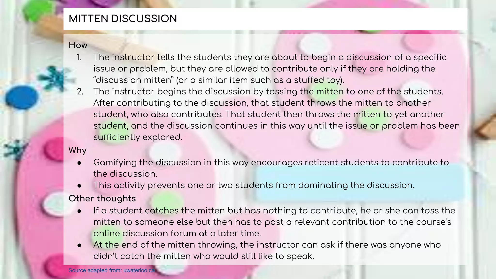 How
1. The instructor tells the students they are about to begin a discussion of a specific
issue or problem, but they are allowed to contribute only if they are holding the
“discussion mitten” (or a similar item such as a stuffed toy).
2. The instructor begins the discussion by tossing the mitten to one of the students.
After contributing to the discussion, that student throws the mitten to another
student, who also contributes. That student then throws the mitten to yet another
student, and the discussion continues in this way until the issue or problem has been
sufficiently explored.
Why
● Gamifying the discussion in this way encourages reticent students to contribute to
the discussion.
● This activity prevents one or two students from dominating the discussion.
Other thoughts
● If a student catches the mitten but has nothing to contribute, he or she can toss the
mitten to someone else but then has to post a relevant contribution to the course’s
online discussion forum at a later time.
● At the end of the mitten throwing, the instructor can ask if there was anyone who
didn’t catch the mitten who would still like to speak.
MITTEN DISCUSSION
Source adapted from: uwaterloo.ca
 