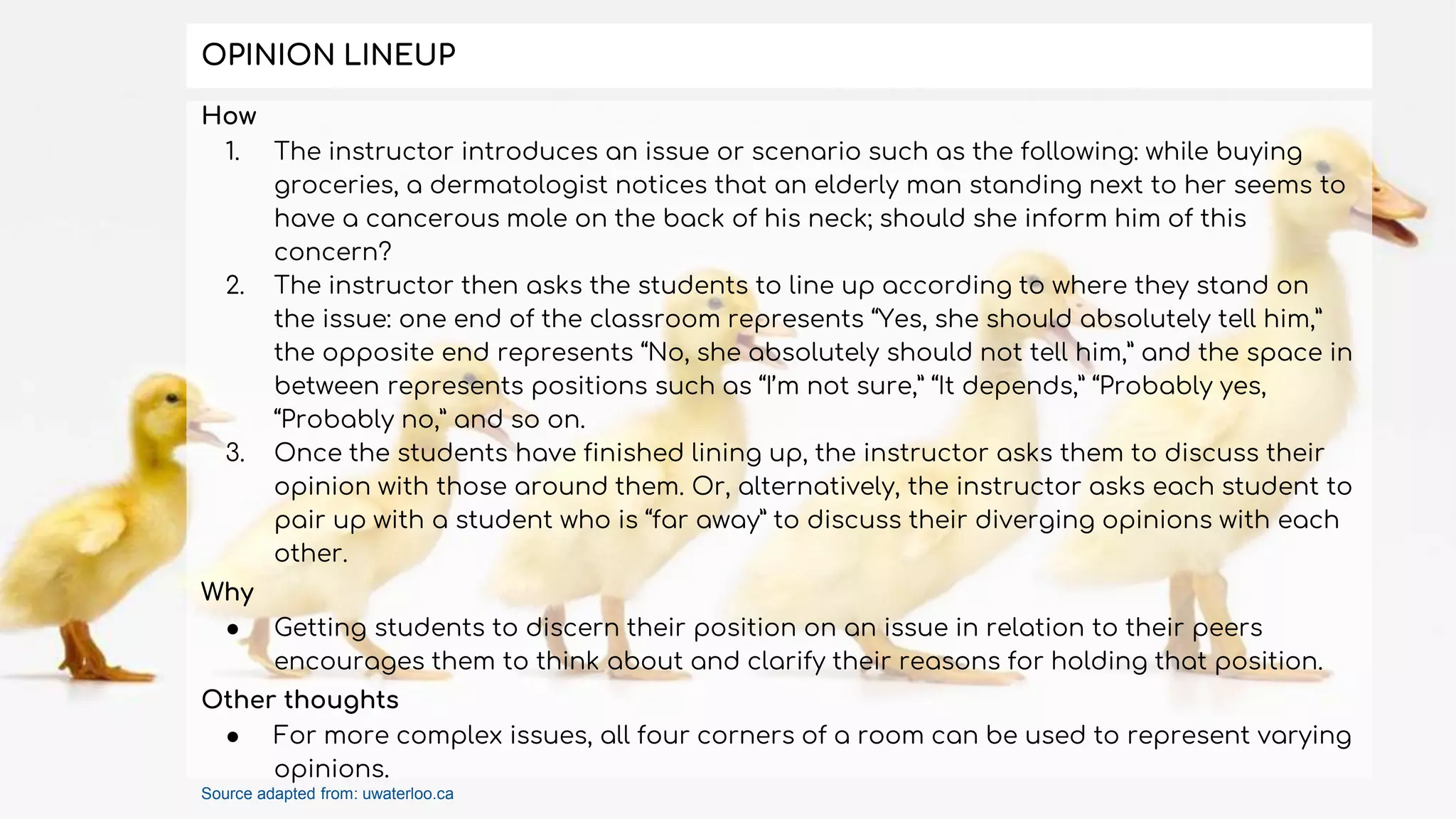 How
1. The instructor introduces an issue or scenario such as the following: while buying
groceries, a dermatologist notices that an elderly man standing next to her seems to
have a cancerous mole on the back of his neck; should she inform him of this
concern?
2. The instructor then asks the students to line up according to where they stand on
the issue: one end of the classroom represents “Yes, she should absolutely tell him,”
the opposite end represents “No, she absolutely should not tell him,” and the space in
between represents positions such as “I’m not sure,” “It depends,” “Probably yes,
“Probably no,” and so on.
3. Once the students have finished lining up, the instructor asks them to discuss their
opinion with those around them. Or, alternatively, the instructor asks each student to
pair up with a student who is “far away” to discuss their diverging opinions with each
other.
Why
● Getting students to discern their position on an issue in relation to their peers
encourages them to think about and clarify their reasons for holding that position.
Other thoughts
● For more complex issues, all four corners of a room can be used to represent varying
opinions.
OPINION LINEUP
Source adapted from: uwaterloo.ca
 