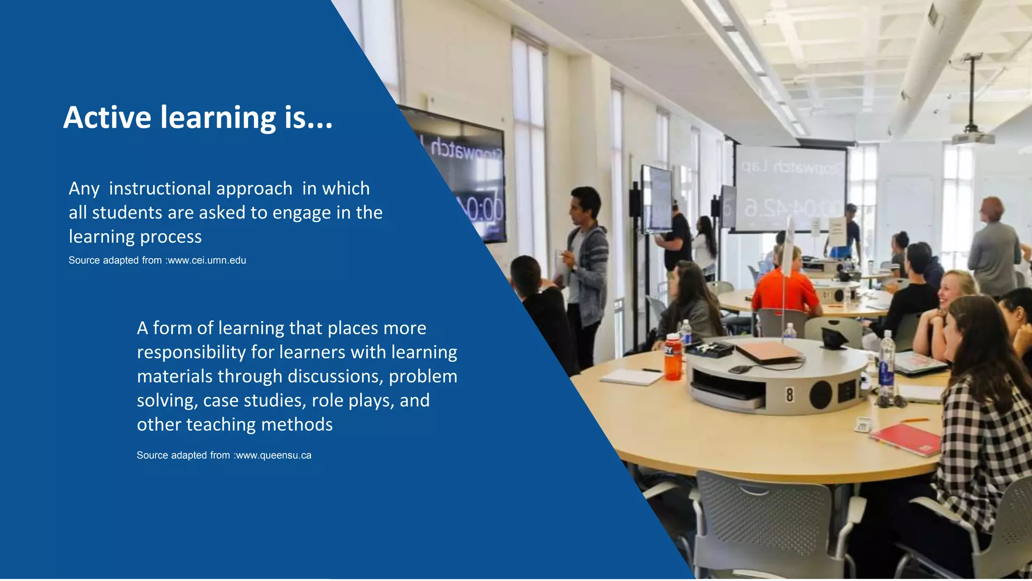Active learning is...
Any instructional approach in which
all students are asked to engage in the
learning process
Source adapted from :www.cei.umn.edu
A form of learning that places more
responsibility for learners with learning
materials through discussions, problem
solving, case studies, role plays, and
other teaching methods
Source adapted from :www.queensu.ca
 