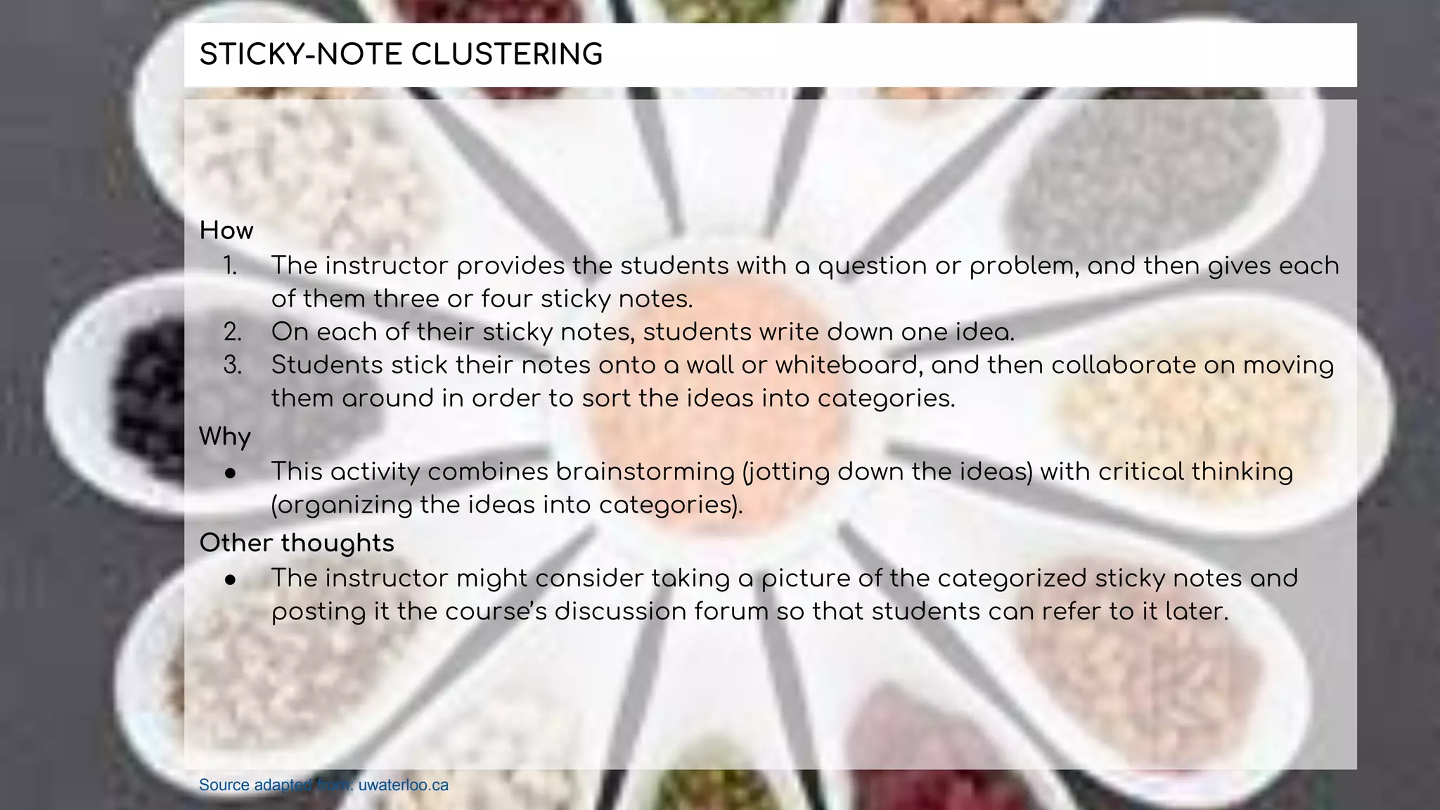 How
1. The instructor provides the students with a question or problem, and then gives each
of them three or four sticky notes.
2. On each of their sticky notes, students write down one idea.
3. Students stick their notes onto a wall or whiteboard, and then collaborate on moving
them around in order to sort the ideas into categories.
Why
● This activity combines brainstorming (jotting down the ideas) with critical thinking
(organizing the ideas into categories).
Other thoughts
● The instructor might consider taking a picture of the categorized sticky notes and
posting it the course’s discussion forum so that students can refer to it later.
STICKY-NOTE CLUSTERING
Source adapted from: uwaterloo.ca
 