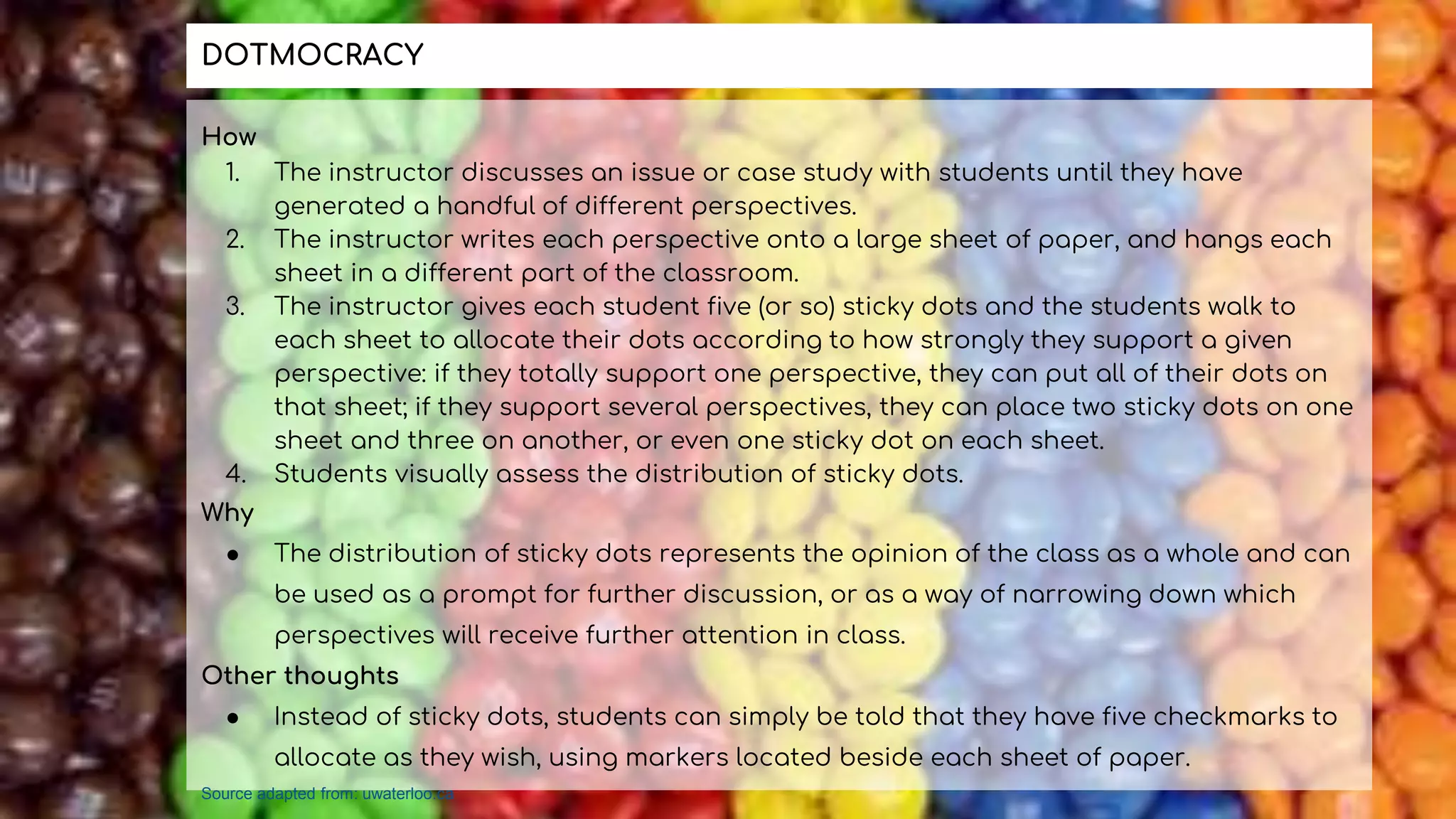 How
1. The instructor discusses an issue or case study with students until they have
generated a handful of different perspectives.
2. The instructor writes each perspective onto a large sheet of paper, and hangs each
sheet in a different part of the classroom.
3. The instructor gives each student five (or so) sticky dots and the students walk to
each sheet to allocate their dots according to how strongly they support a given
perspective: if they totally support one perspective, they can put all of their dots on
that sheet; if they support several perspectives, they can place two sticky dots on one
sheet and three on another, or even one sticky dot on each sheet.
4. Students visually assess the distribution of sticky dots.
Why
● The distribution of sticky dots represents the opinion of the class as a whole and can
be used as a prompt for further discussion, or as a way of narrowing down which
perspectives will receive further attention in class.
Other thoughts
● Instead of sticky dots, students can simply be told that they have five checkmarks to
allocate as they wish, using markers located beside each sheet of paper.
DOTMOCRACY
Source adapted from: uwaterloo.ca
 