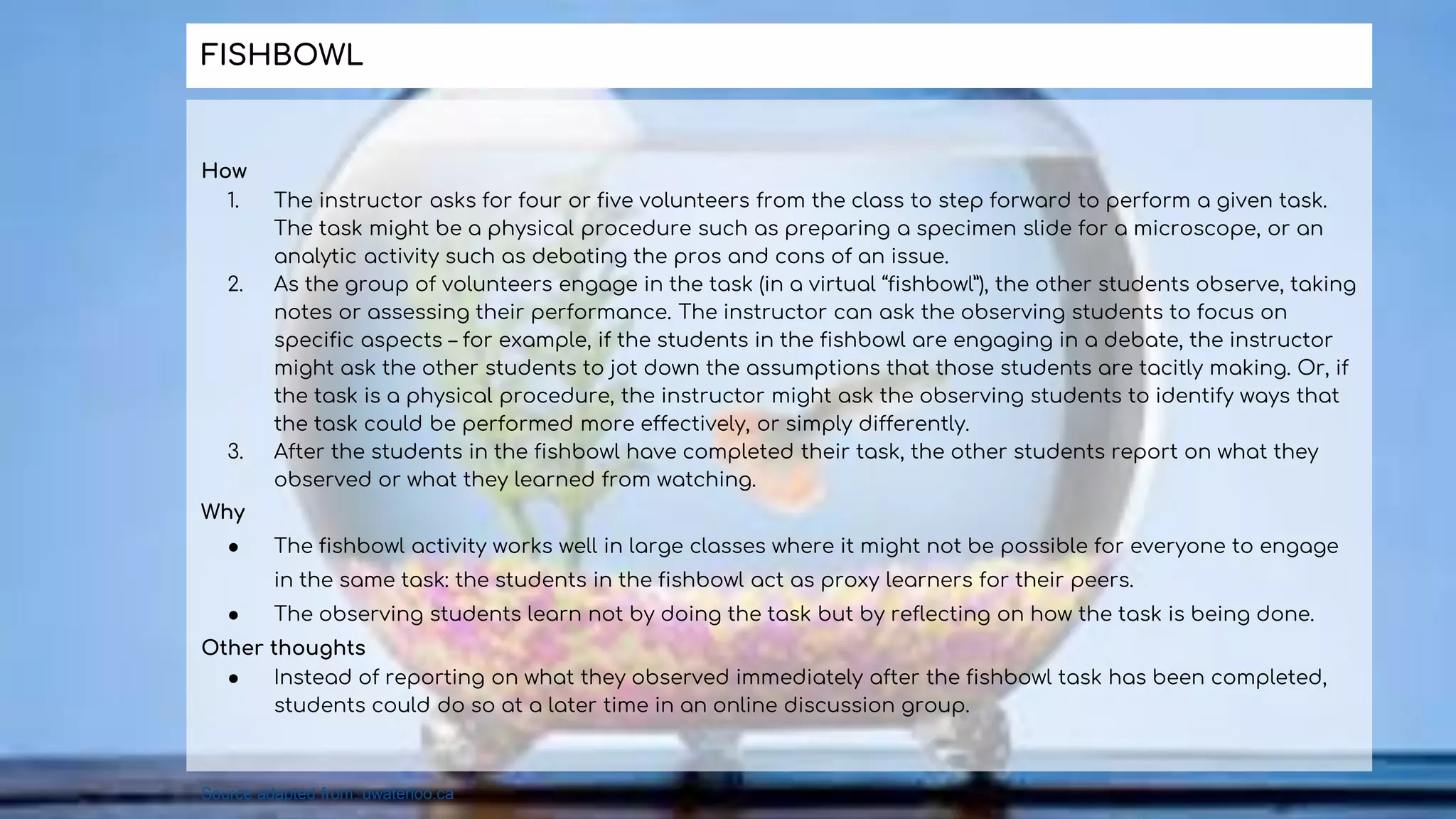 How
1. The instructor asks for four or five volunteers from the class to step forward to perform a given task.
The task might be a physical procedure such as preparing a specimen slide for a microscope, or an
analytic activity such as debating the pros and cons of an issue.
2. As the group of volunteers engage in the task (in a virtual “fishbowl”), the other students observe, taking
notes or assessing their performance. The instructor can ask the observing students to focus on
specific aspects – for example, if the students in the fishbowl are engaging in a debate, the instructor
might ask the other students to jot down the assumptions that those students are tacitly making. Or, if
the task is a physical procedure, the instructor might ask the observing students to identify ways that
the task could be performed more effectively, or simply differently.
3. After the students in the fishbowl have completed their task, the other students report on what they
observed or what they learned from watching.
Why
● The fishbowl activity works well in large classes where it might not be possible for everyone to engage
in the same task: the students in the fishbowl act as proxy learners for their peers.
● The observing students learn not by doing the task but by reflecting on how the task is being done.
Other thoughts
● Instead of reporting on what they observed immediately after the fishbowl task has been completed,
students could do so at a later time in an online discussion group.
FISHBOWL
Source adapted from: uwaterloo.ca
 