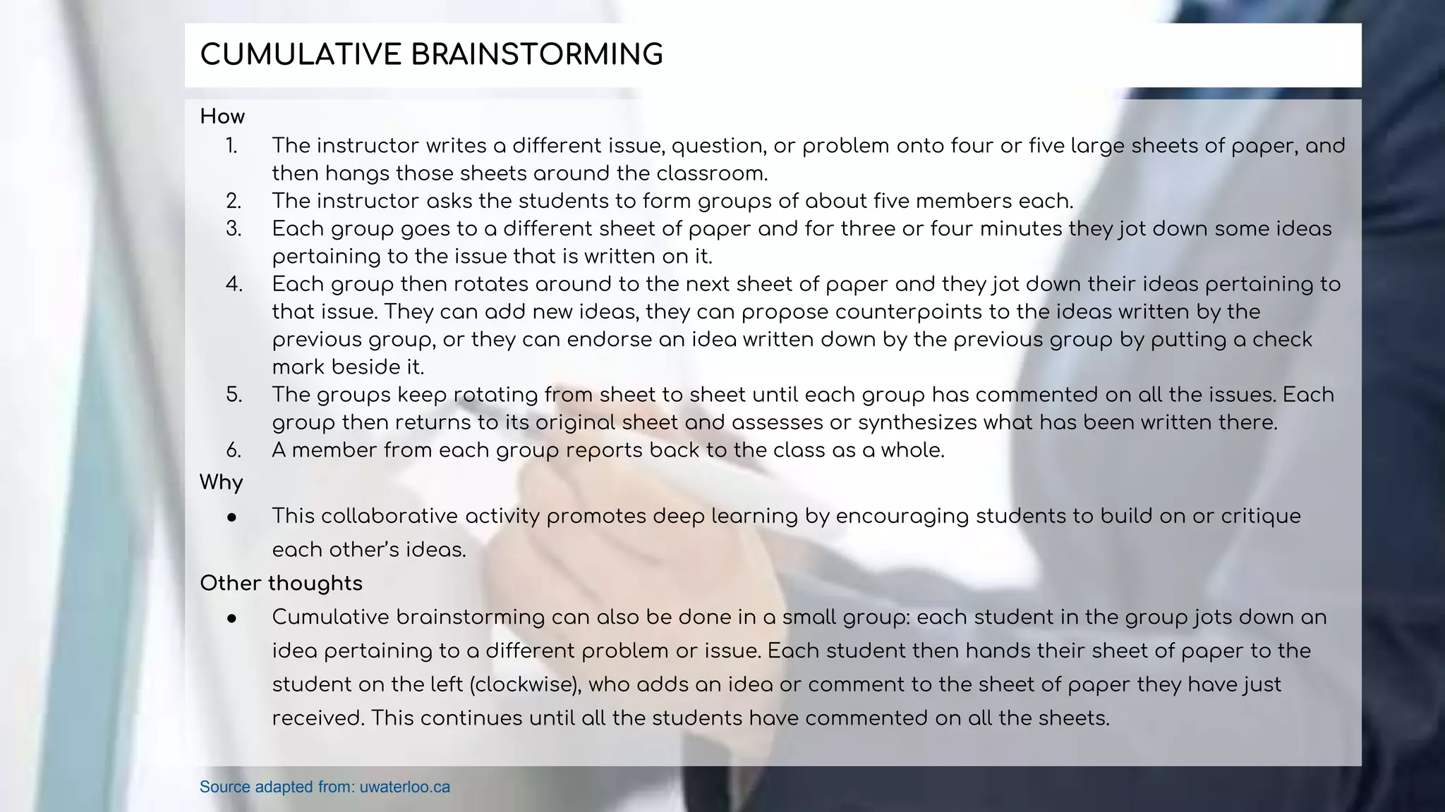 How
1. The instructor writes a different issue, question, or problem onto four or five large sheets of paper, and
then hangs those sheets around the classroom.
2. The instructor asks the students to form groups of about five members each.
3. Each group goes to a different sheet of paper and for three or four minutes they jot down some ideas
pertaining to the issue that is written on it.
4. Each group then rotates around to the next sheet of paper and they jot down their ideas pertaining to
that issue. They can add new ideas, they can propose counterpoints to the ideas written by the
previous group, or they can endorse an idea written down by the previous group by putting a check
mark beside it.
5. The groups keep rotating from sheet to sheet until each group has commented on all the issues. Each
group then returns to its original sheet and assesses or synthesizes what has been written there.
6. A member from each group reports back to the class as a whole.
Why
● This collaborative activity promotes deep learning by encouraging students to build on or critique
each other’s ideas.
Other thoughts
● Cumulative brainstorming can also be done in a small group: each student in the group jots down an
idea pertaining to a different problem or issue. Each student then hands their sheet of paper to the
student on the left (clockwise), who adds an idea or comment to the sheet of paper they have just
received. This continues until all the students have commented on all the sheets.
CUMULATIVE BRAINSTORMING
Source adapted from: uwaterloo.ca
 