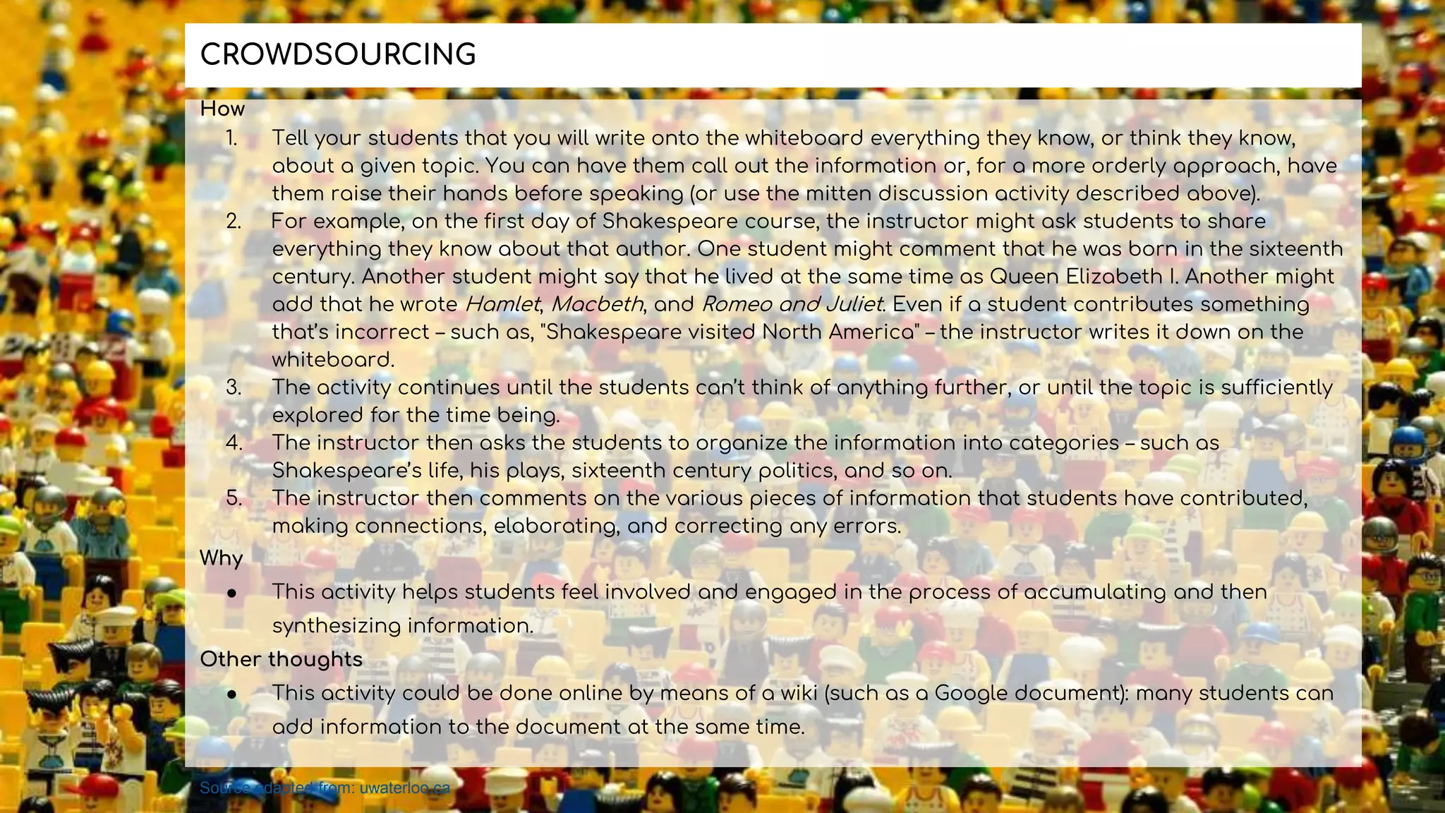 How
1. Tell your students that you will write onto the whiteboard everything they know, or think they know,
about a given topic. You can have them call out the information or, for a more orderly approach, have
them raise their hands before speaking (or use the mitten discussion activity described above).
2. For example, on the first day of Shakespeare course, the instructor might ask students to share
everything they know about that author. One student might comment that he was born in the sixteenth
century. Another student might say that he lived at the same time as Queen Elizabeth I. Another might
add that he wrote Hamlet, Macbeth, and Romeo and Juliet. Even if a student contributes something
that’s incorrect – such as, "Shakespeare visited North America" – the instructor writes it down on the
whiteboard.
3. The activity continues until the students can’t think of anything further, or until the topic is sufficiently
explored for the time being.
4. The instructor then asks the students to organize the information into categories – such as
Shakespeare’s life, his plays, sixteenth century politics, and so on.
5. The instructor then comments on the various pieces of information that students have contributed,
making connections, elaborating, and correcting any errors.
Why
● This activity helps students feel involved and engaged in the process of accumulating and then
synthesizing information.
Other thoughts
● This activity could be done online by means of a wiki (such as a Google document): many students can
add information to the document at the same time.
CROWDSOURCING
Source adapted from: uwaterloo.ca
 