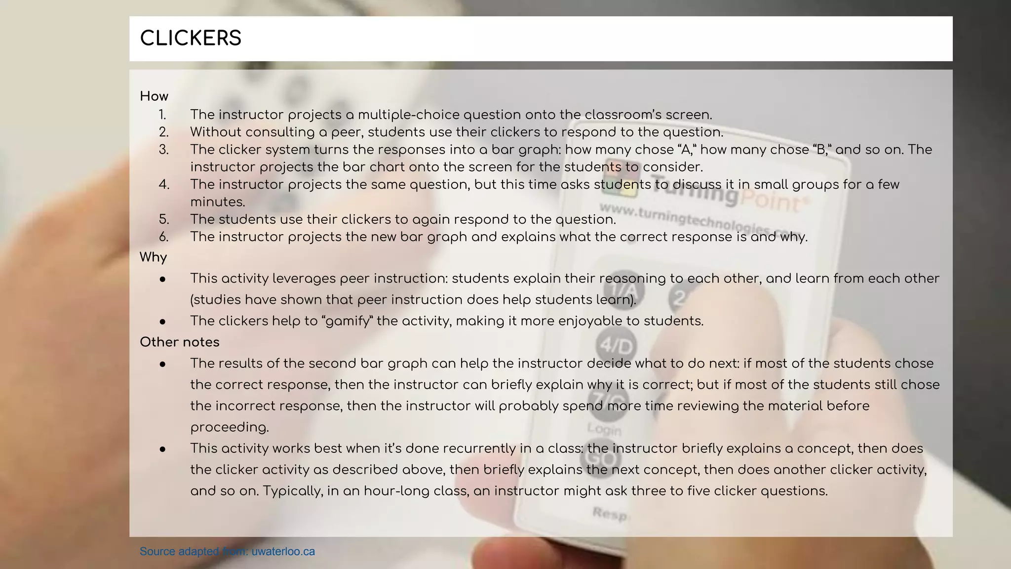 How
1. The instructor projects a multiple-choice question onto the classroom’s screen.
2. Without consulting a peer, students use their clickers to respond to the question.
3. The clicker system turns the responses into a bar graph: how many chose “A,” how many chose “B,” and so on. The
instructor projects the bar chart onto the screen for the students to consider.
4. The instructor projects the same question, but this time asks students to discuss it in small groups for a few
minutes.
5. The students use their clickers to again respond to the question.
6. The instructor projects the new bar graph and explains what the correct response is and why.
Why
● This activity leverages peer instruction: students explain their reasoning to each other, and learn from each other
(studies have shown that peer instruction does help students learn).
● The clickers help to “gamify” the activity, making it more enjoyable to students.
Other notes
● The results of the second bar graph can help the instructor decide what to do next: if most of the students chose
the correct response, then the instructor can briefly explain why it is correct; but if most of the students still chose
the incorrect response, then the instructor will probably spend more time reviewing the material before
proceeding.
● This activity works best when it’s done recurrently in a class: the instructor briefly explains a concept, then does
the clicker activity as described above, then briefly explains the next concept, then does another clicker activity,
and so on. Typically, in an hour-long class, an instructor might ask three to five clicker questions.
CLICKERS
Source adapted from: uwaterloo.ca
 