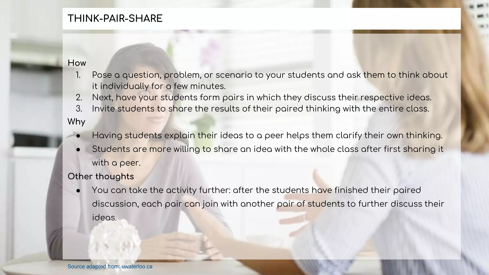 How
1. Pose a question, problem, or scenario to your students and ask them to think about
it individually for a few minutes.
2. Next, have your students form pairs in which they discuss their respective ideas.
3. Invite students to share the results of their paired thinking with the entire class.
Why
● Having students explain their ideas to a peer helps them clarify their own thinking.
● Students are more willing to share an idea with the whole class after first sharing it
with a peer.
Other thoughts
● You can take the activity further: after the students have finished their paired
discussion, each pair can join with another pair of students to further discuss their
ideas.
THINK-PAIR-SHARE
Source adapted from: uwaterloo.ca
 