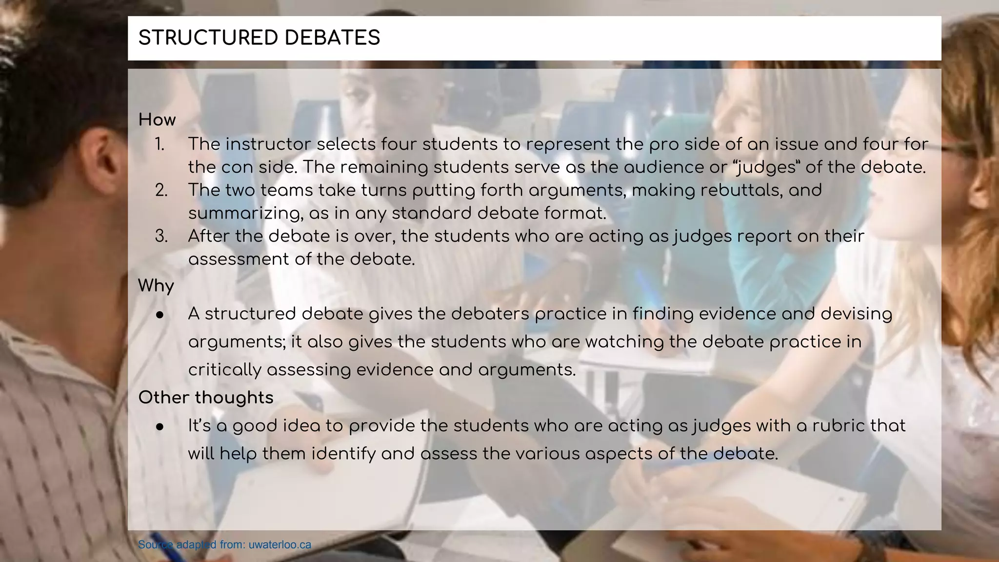 How
1. The instructor selects four students to represent the pro side of an issue and four for
the con side. The remaining students serve as the audience or “judges” of the debate.
2. The two teams take turns putting forth arguments, making rebuttals, and
summarizing, as in any standard debate format.
3. After the debate is over, the students who are acting as judges report on their
assessment of the debate.
Why
● A structured debate gives the debaters practice in finding evidence and devising
arguments; it also gives the students who are watching the debate practice in
critically assessing evidence and arguments.
Other thoughts
● It’s a good idea to provide the students who are acting as judges with a rubric that
will help them identify and assess the various aspects of the debate.
STRUCTURED DEBATES
Source adapted from: uwaterloo.ca
 