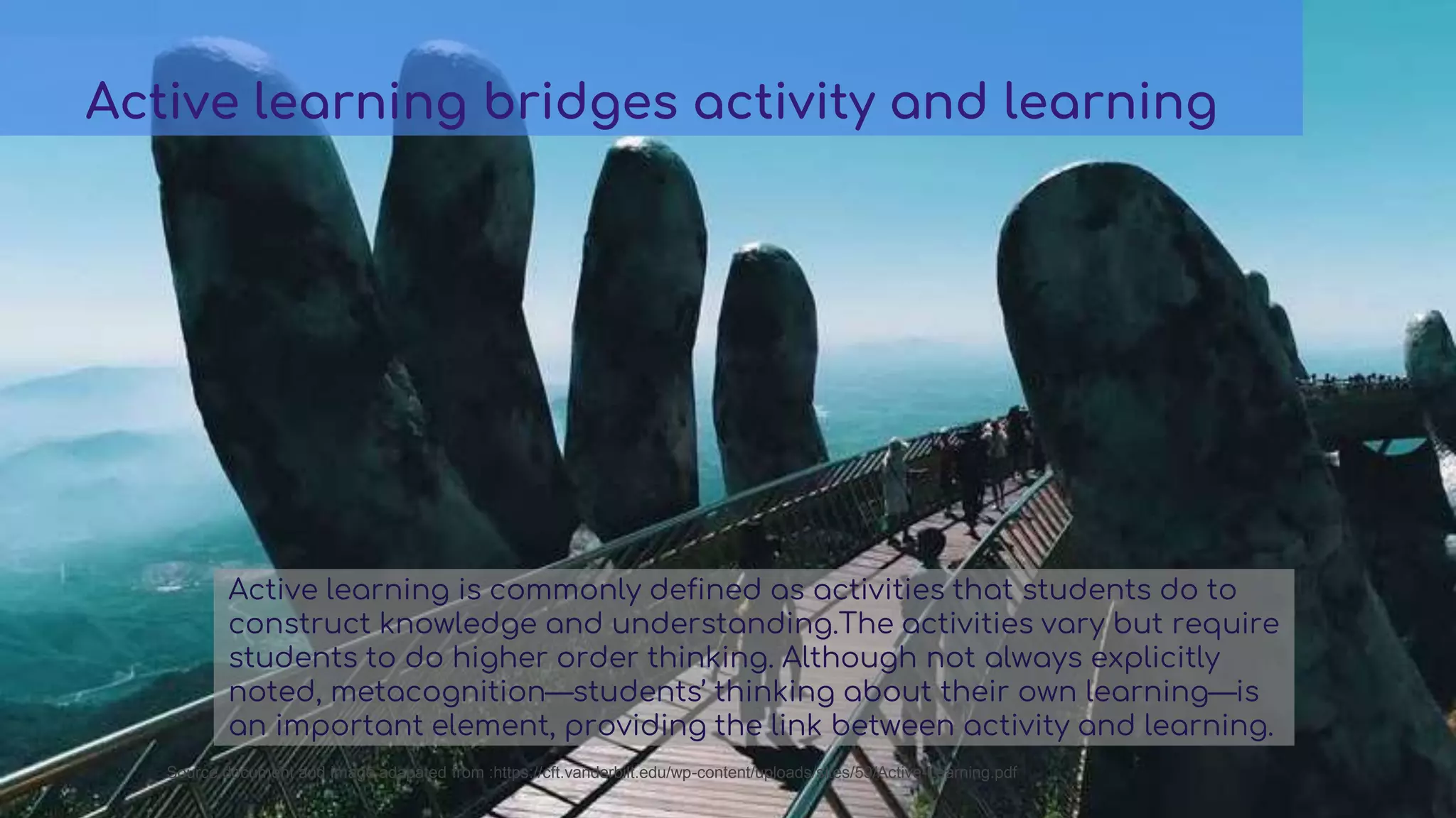 Active learning is commonly defined as activities that students do to
construct knowledge and understanding.The activities vary but require
students to do higher order thinking. Although not always explicitly
noted, metacognition—students’ thinking about their own learning—is
an important element, providing the link between activity and learning.
Active learning bridges activity and learning
Source document and image adapated from :https://cft.vanderbilt.edu/wp-content/uploads/sites/59/Active-Learning.pdf
 