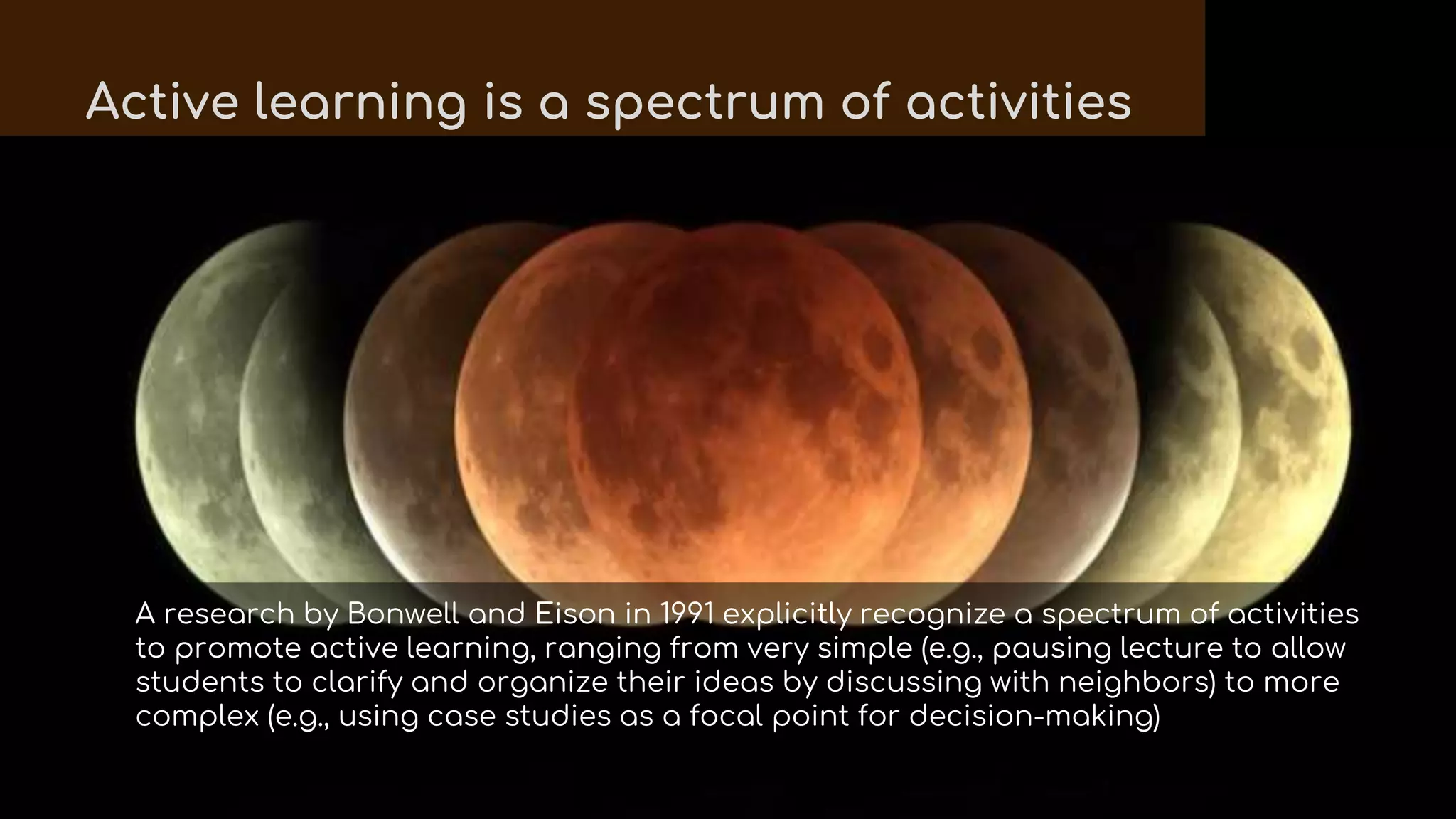 A research by Bonwell and Eison in 1991 explicitly recognize a spectrum of activities
to promote active learning, ranging from very simple (e.g., pausing lecture to allow
students to clarify and organize their ideas by discussing with neighbors) to more
complex (e.g., using case studies as a focal point for decision-making)
Active learning is a spectrum of activities
 