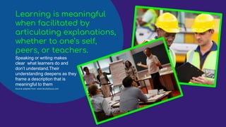 Learning is meaningful
when facilitated by
articulating explanations,
whether to one’s self,
peers, or teachers.
Speaking or writing makes
clear what learners do and
don’t understand.Their
understanding deepens as they
frame a description that is
meaningful to them
Source adapted from :www.facultyfocus.com
 