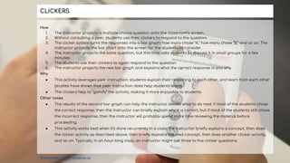 How
1. The instructor projects a multiple-choice question onto the classroom’s screen.
2. Without consulting a peer, students use their clickers to respond to the question.
3. The clicker system turns the responses into a bar graph: how many chose “A,” how many chose “B,” and so on. The
instructor projects the bar chart onto the screen for the students to consider.
4. The instructor projects the same question, but this time asks students to discuss it in small groups for a few
minutes.
5. The students use their clickers to again respond to the question.
6. The instructor projects the new bar graph and explains what the correct response is and why.
Why
● This activity leverages peer instruction: students explain their reasoning to each other, and learn from each other
(studies have shown that peer instruction does help students learn).
● The clickers help to “gamify” the activity, making it more enjoyable to students.
Other notes
● The results of the second bar graph can help the instructor decide what to do next: if most of the students chose
the correct response, then the instructor can briefly explain why it is correct; but if most of the students still chose
the incorrect response, then the instructor will probably spend more time reviewing the material before
proceeding.
● This activity works best when it’s done recurrently in a class: the instructor briefly explains a concept, then does
the clicker activity as described above, then briefly explains the next concept, then does another clicker activity,
and so on. Typically, in an hour-long class, an instructor might ask three to five clicker questions.
CLICKERS
Source adapted from: uwaterloo.ca
 